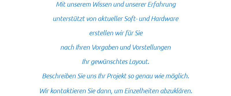 Mit unserem Wissen und unserer Erfahrung unterstützt von aktueller Soft- und Hardware erstellen wir für Sie nach Ihren Vorgaben und Vorstellungen Ihr gewünschtes Layout. Beschreiben Sie uns Ihr Projekt so genau wie möglich. Wir kontaktieren Sie dann, um Einzelheiten abzuklären.