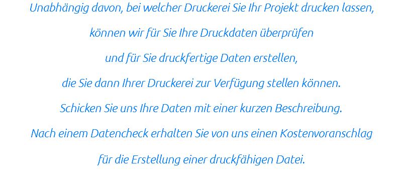 Unabhängig davon, bei welcher Druckerei Sie Ihr Projekt drucken lassen, können wir für Sie Ihre Druckdaten überprüfen und für Sie druckfertige Daten erstellen, die Sie dann Ihrer Druckerei zur Verfügung stellen können. Schicken Sie uns Ihre Daten mit einer kurzen Beschreibung. Nach einem Datencheck erhalten Sie von uns einen Kostenvoranschlag für die Erstellung einer druckfähigen Datei.