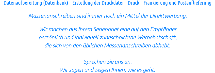 Datenaufbereitung (Datenbank) – Erstellung der Druckdatei – Druck – Frankierung und Postauflieferung Massenanschreiben sind immer noch ein Mittel der Direktwerbung. Wir machen aus Ihrem Serienbrief eine auf den Empfänger persönlich und individuell zugeschnittene Werbebotschaft, die sich von den üblichen Massenanschreiben abhebt. Sprechen Sie uns an. Wir sagen und zeigen Ihnen, wie es geht.